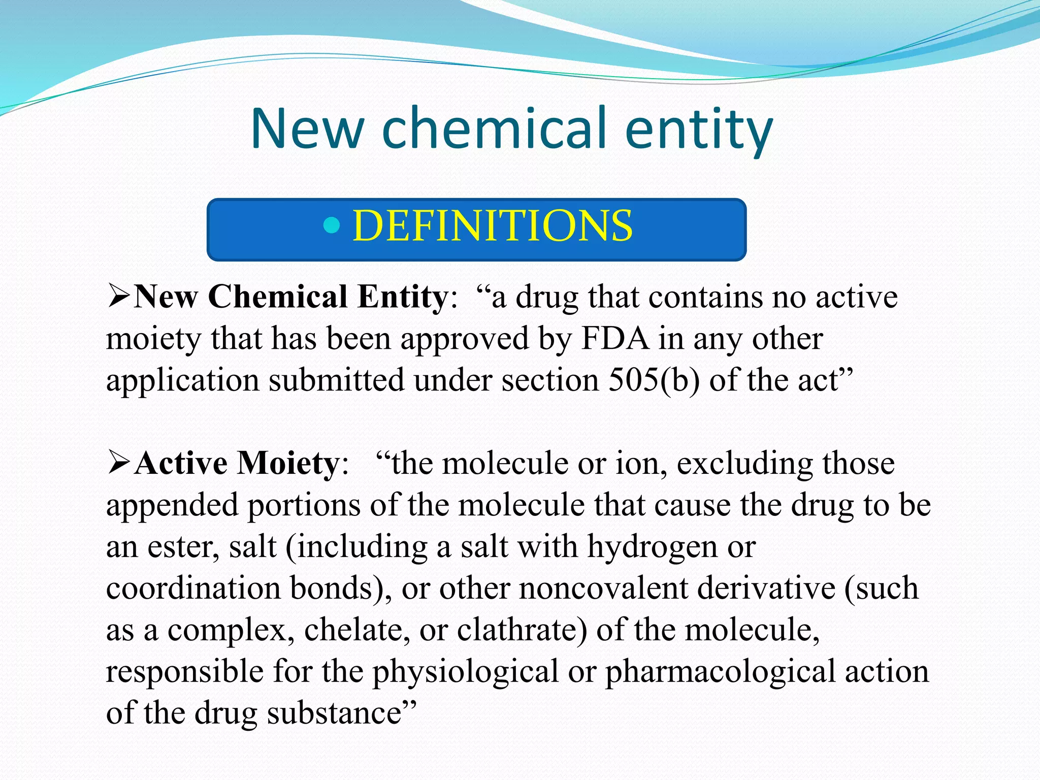 New chemical entity
 DEFINITIONS
New Chemical Entity: “a drug that contains no active
moiety that has been approved by FDA in any other
application submitted under section 505(b) of the act”
Active Moiety: “the molecule or ion, excluding those
appended portions of the molecule that cause the drug to be
an ester, salt (including a salt with hydrogen or
coordination bonds), or other noncovalent derivative (such
as a complex, chelate, or clathrate) of the molecule,
responsible for the physiological or pharmacological action
of the drug substance”
 