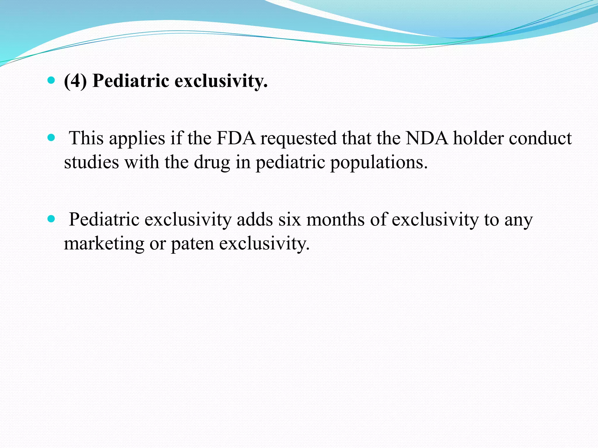  (4) Pediatric exclusivity.
 This applies if the FDA requested that the NDA holder conduct
studies with the drug in pediatric populations.
 Pediatric exclusivity adds six months of exclusivity to any
marketing or paten exclusivity.
 