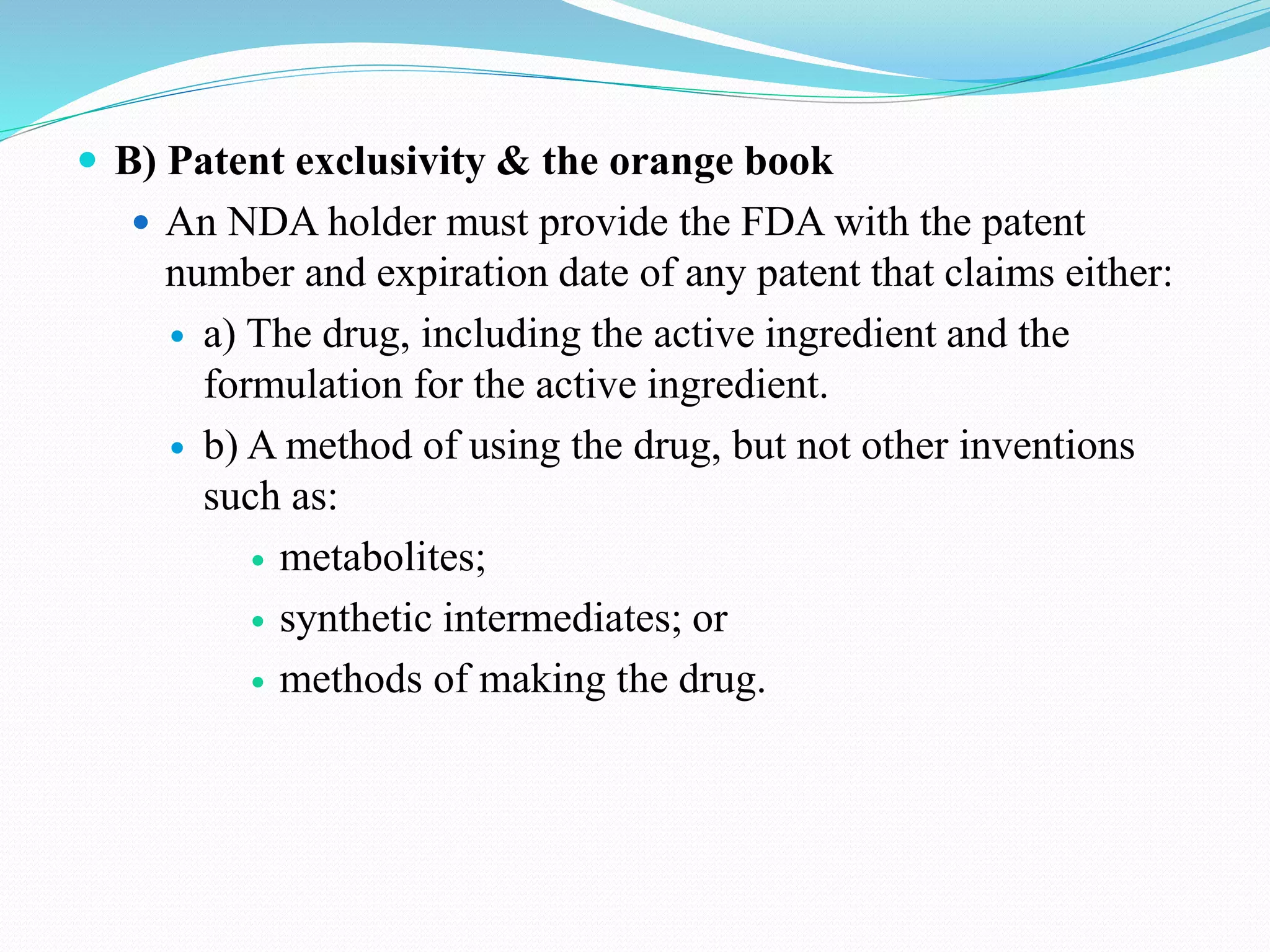  B) Patent exclusivity & the orange book
 An NDA holder must provide the FDA with the patent
number and expiration date of any patent that claims either:
 a) The drug, including the active ingredient and the
formulation for the active ingredient.
 b) A method of using the drug, but not other inventions
such as:
 metabolites;
 synthetic intermediates; or
 methods of making the drug.
 