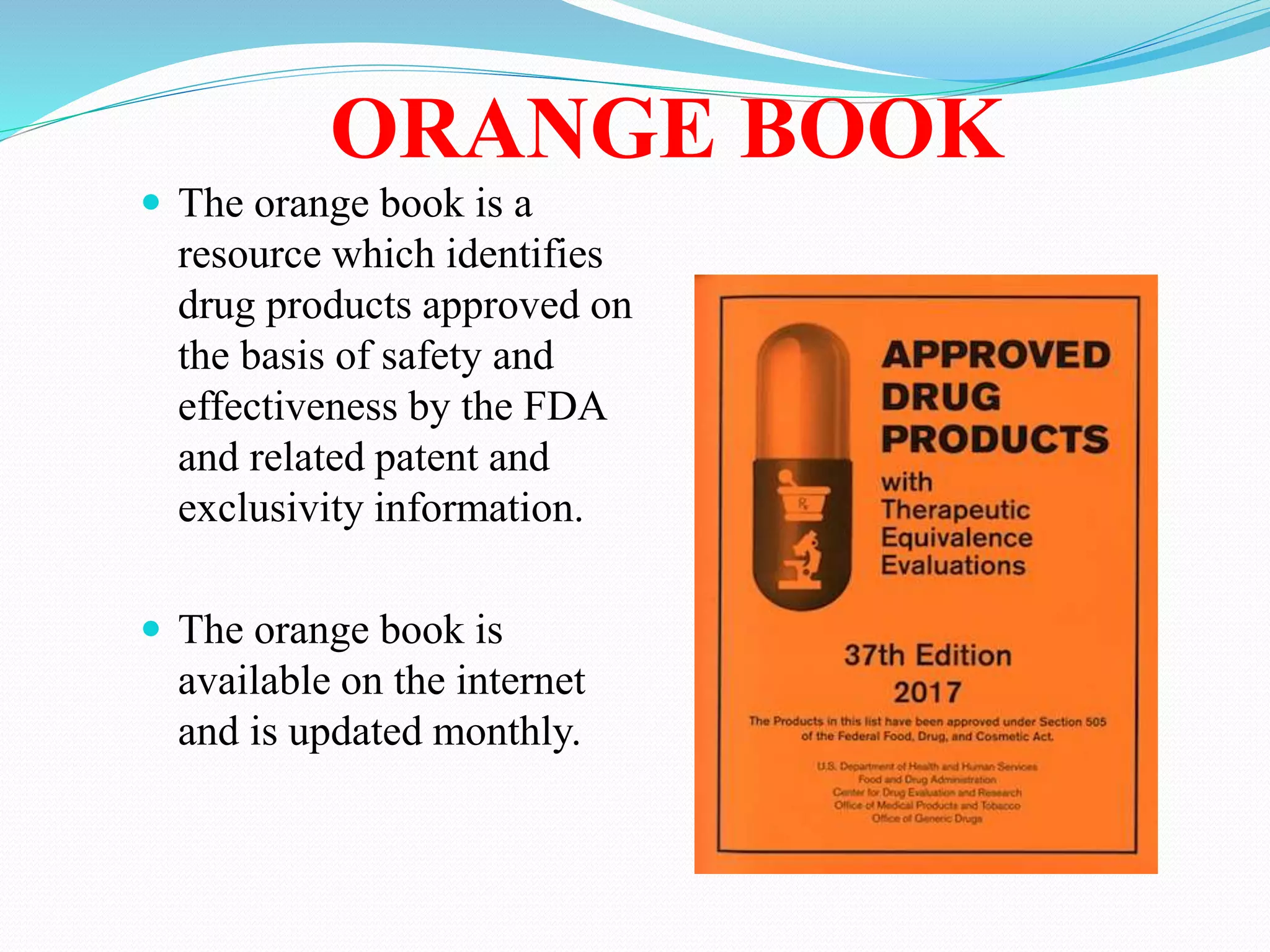 ORANGE BOOK
 The orange book is a
resource which identifies
drug products approved on
the basis of safety and
effectiveness by the FDA
and related patent and
exclusivity information.
 The orange book is
available on the internet
and is updated monthly.
 
