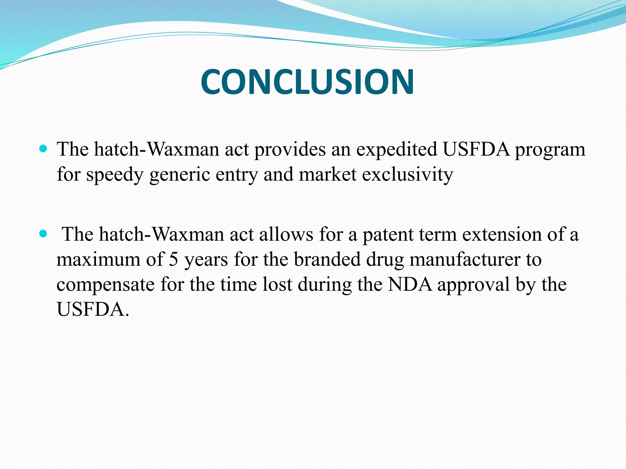 CONCLUSION
 The hatch-Waxman act provides an expedited USFDA program
for speedy generic entry and market exclusivity
 The hatch-Waxman act allows for a patent term extension of a
maximum of 5 years for the branded drug manufacturer to
compensate for the time lost during the NDA approval by the
USFDA.
 