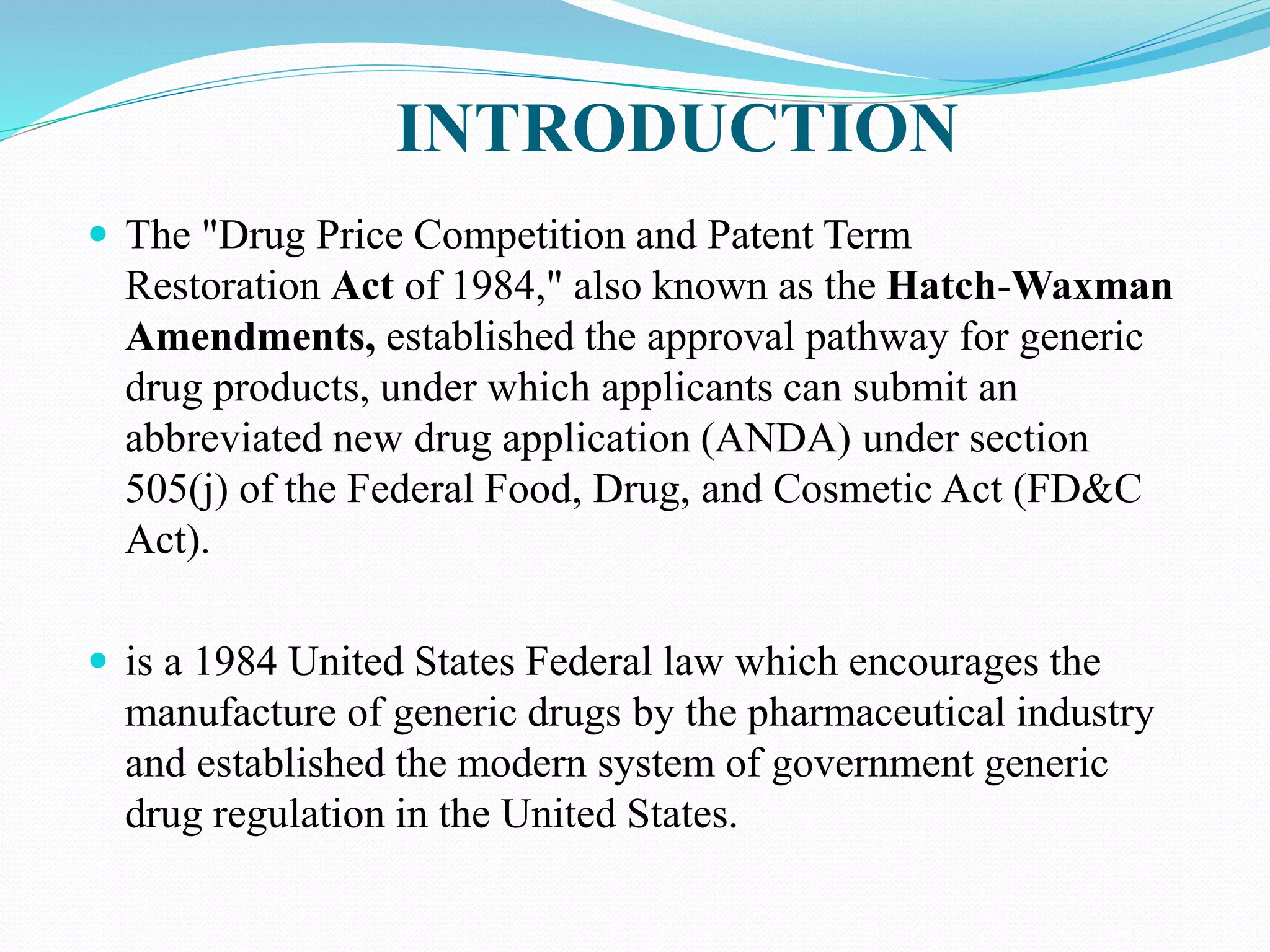 INTRODUCTION
 The "Drug Price Competition and Patent Term
Restoration Act of 1984," also known as the Hatch-Waxman
Amendments, established the approval pathway for generic
drug products, under which applicants can submit an
abbreviated new drug application (ANDA) under section
505(j) of the Federal Food, Drug, and Cosmetic Act (FD&C
Act).
 is a 1984 United States Federal law which encourages the
manufacture of generic drugs by the pharmaceutical industry
and established the modern system of government generic
drug regulation in the United States.
 