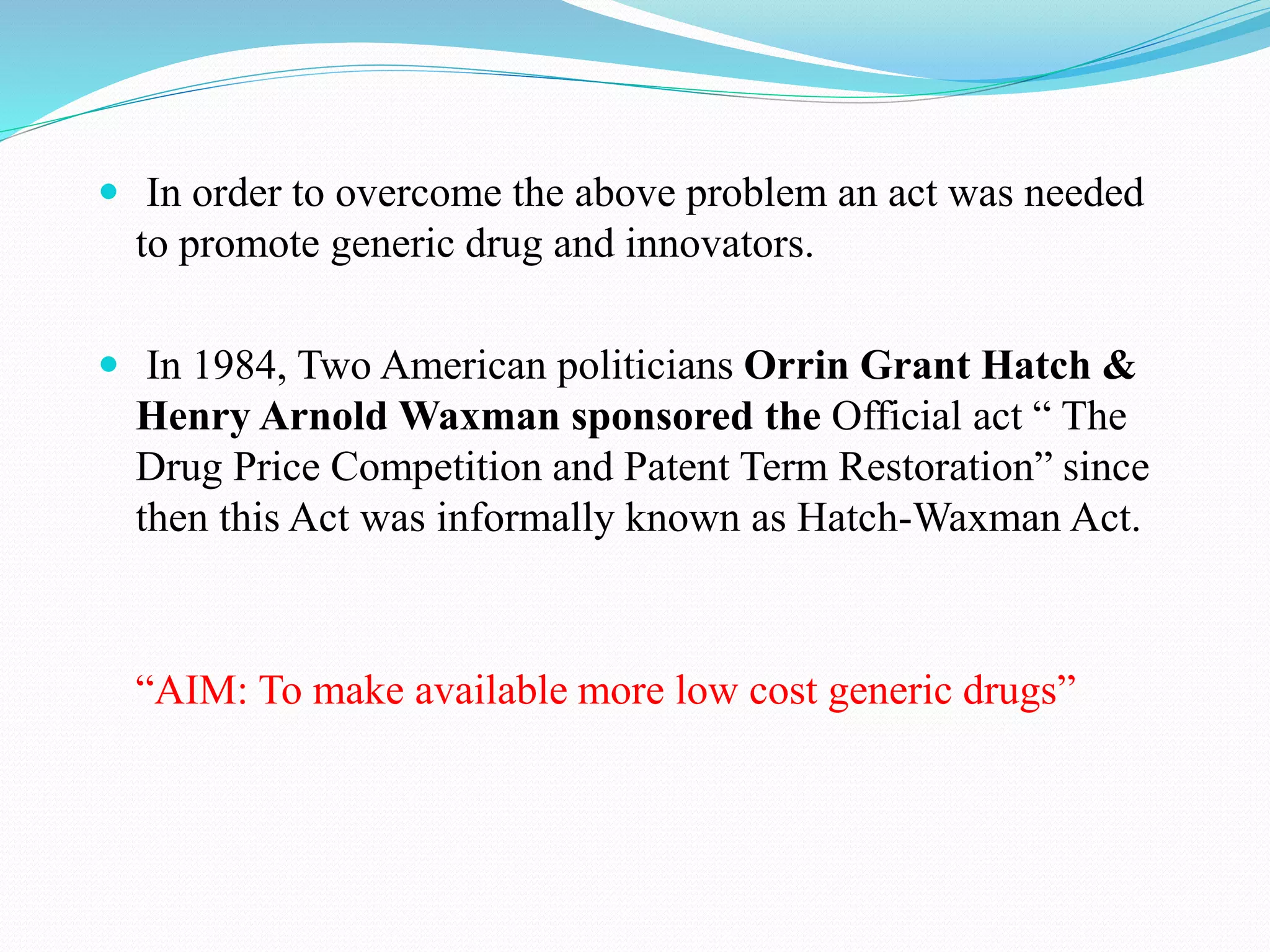  In order to overcome the above problem an act was needed
to promote generic drug and innovators.
 In 1984, Two American politicians Orrin Grant Hatch &
Henry Arnold Waxman sponsored the Official act “ The
Drug Price Competition and Patent Term Restoration” since
then this Act was informally known as Hatch-Waxman Act.
“AIM: To make available more low cost generic drugs”
 