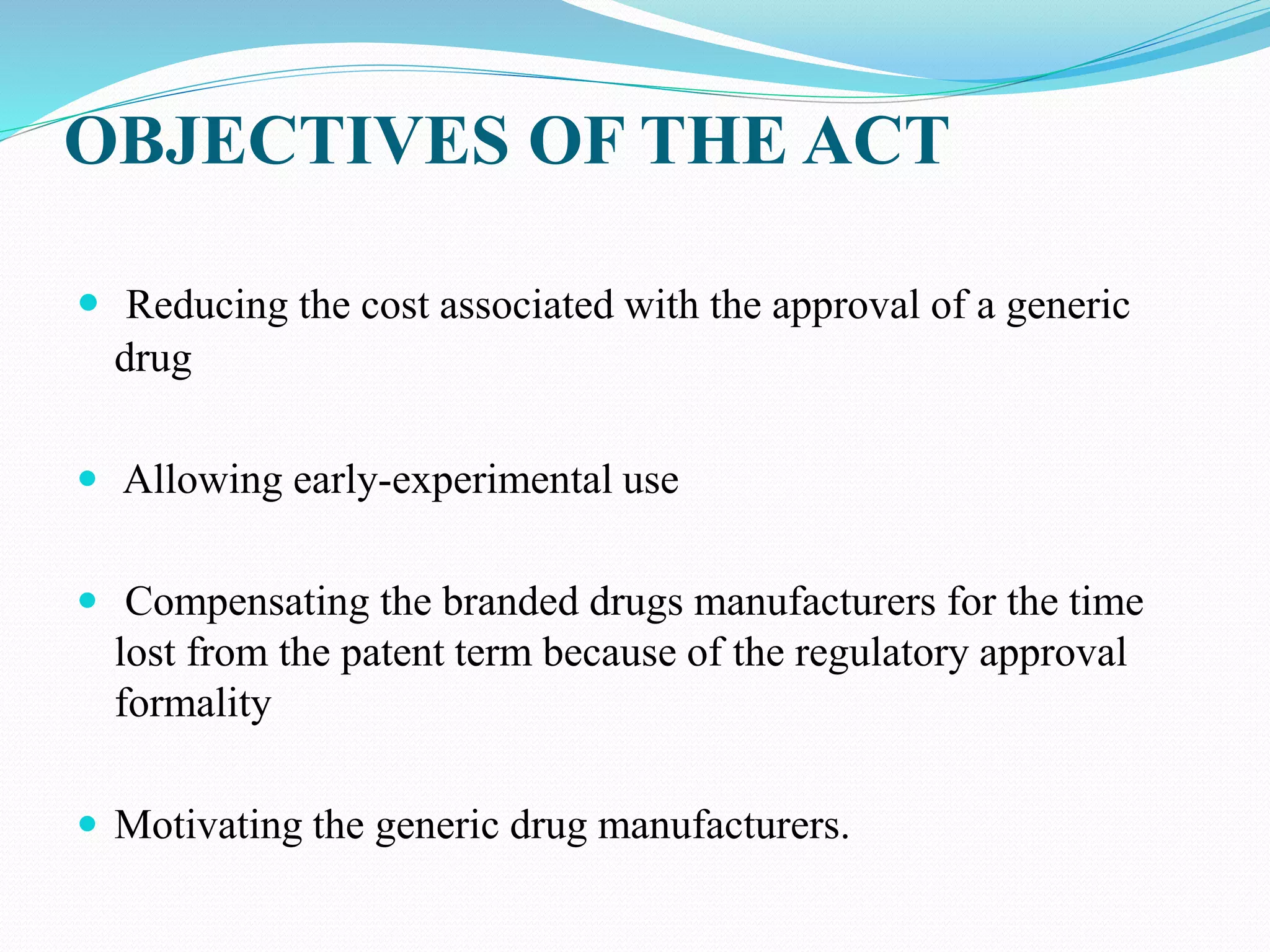 OBJECTIVES OF THE ACT
 Reducing the cost associated with the approval of a generic
drug
 Allowing early-experimental use
 Compensating the branded drugs manufacturers for the time
lost from the patent term because of the regulatory approval
formality
 Motivating the generic drug manufacturers.
 
