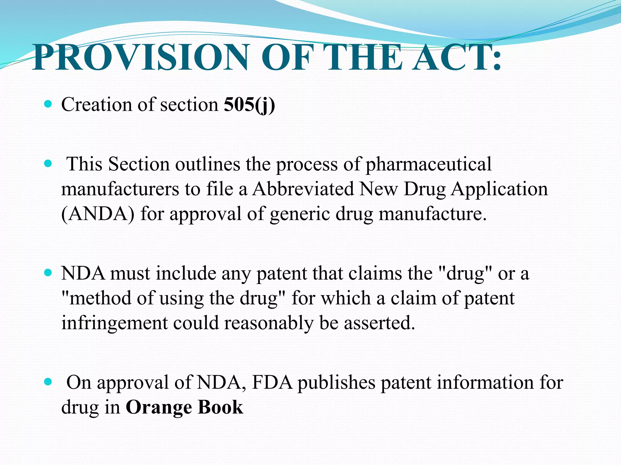 PROVISION OF THE ACT:
 Creation of section 505(j)
 This Section outlines the process of pharmaceutical
manufacturers to file a Abbreviated New Drug Application
(ANDA) for approval of generic drug manufacture.
 NDA must include any patent that claims the "drug" or a
"method of using the drug" for which a claim of patent
infringement could reasonably be asserted.
 On approval of NDA, FDA publishes patent information for
drug in Orange Book
 
