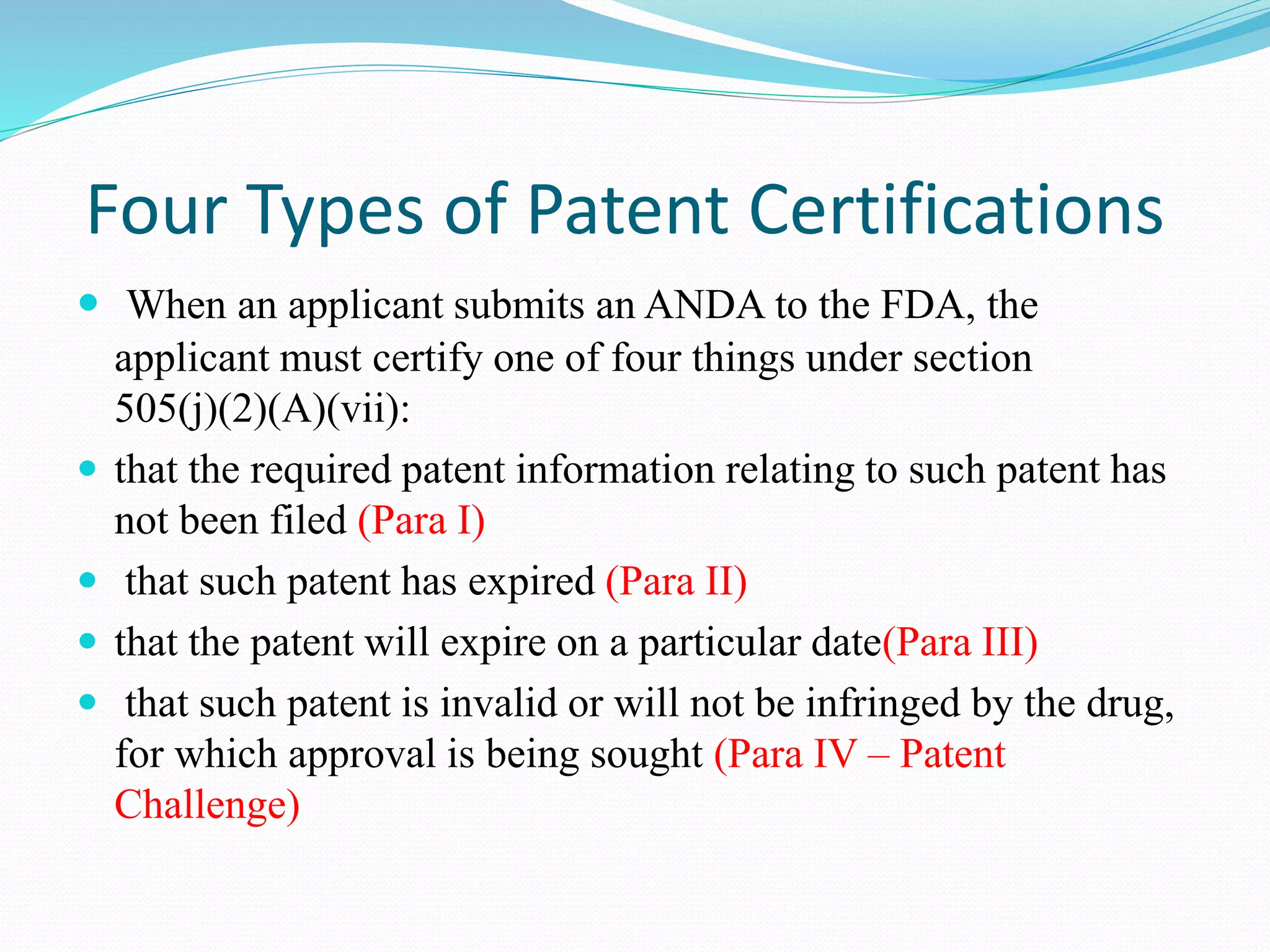 Four Types of Patent Certifications
 When an applicant submits an ANDA to the FDA, the
applicant must certify one of four things under section
505(j)(2)(A)(vii):
 that the required patent information relating to such patent has
not been filed (Para I)
 that such patent has expired (Para II)
 that the patent will expire on a particular date(Para III)
 that such patent is invalid or will not be infringed by the drug,
for which approval is being sought (Para IV – Patent
Challenge)
 