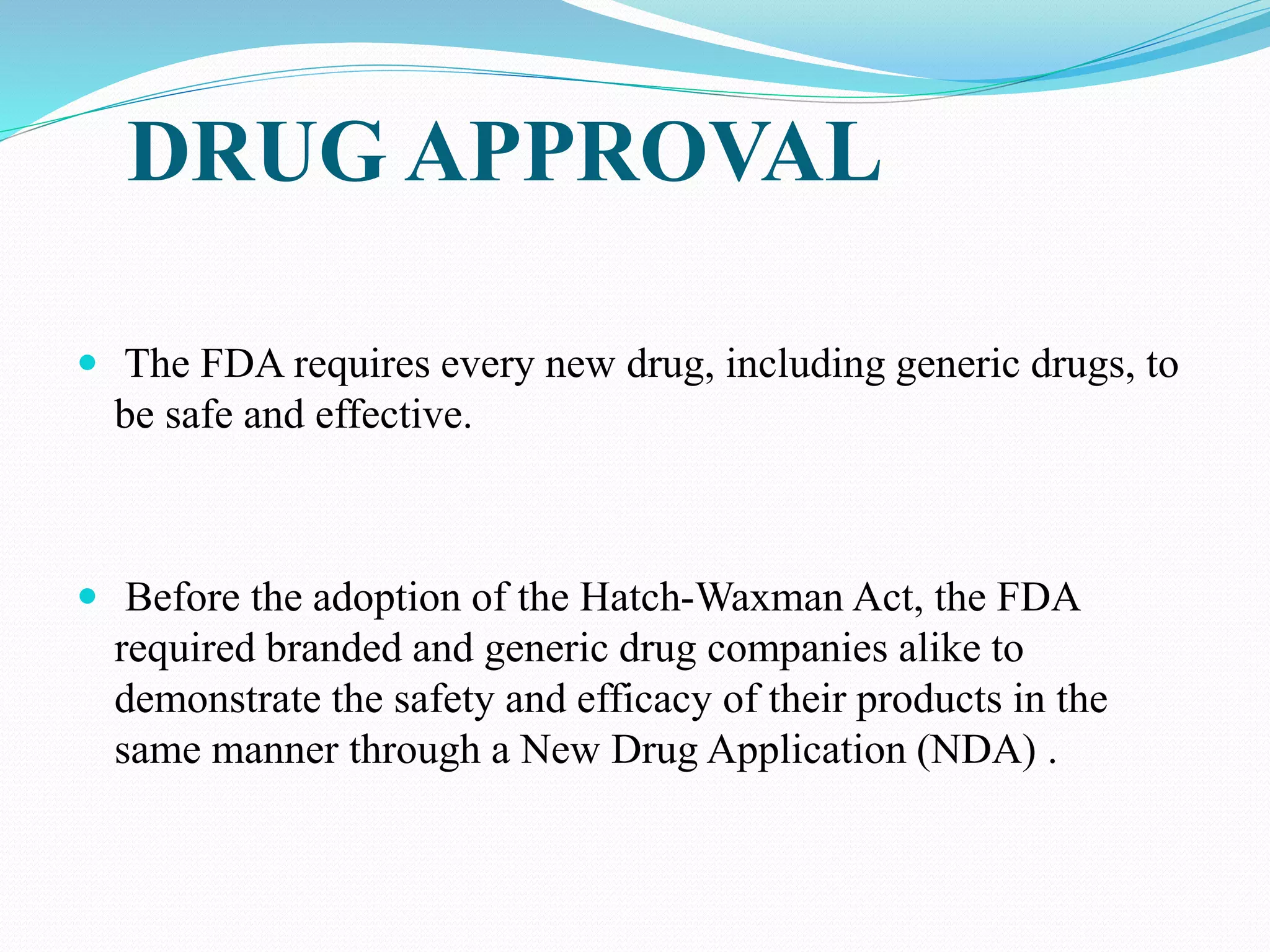 DRUG APPROVAL
 The FDA requires every new drug, including generic drugs, to
be safe and effective.
 Before the adoption of the Hatch-Waxman Act, the FDA
required branded and generic drug companies alike to
demonstrate the safety and efficacy of their products in the
same manner through a New Drug Application (NDA) .
 