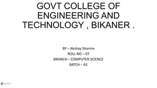 GOVT COLLEGE OF
ENGINEERING AND
TECHNOLOGY , BIKANER .
BY – Akshay Sharma
ROLL NO – 07
BRANCH – COMPUTER SCIENCE
BATCH – A1
 