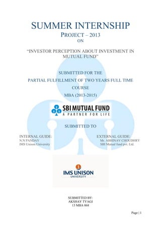 Page | 1 
SUMMER INTERNSHIP 
PROJECT – 2013 
ON 
“INVESTOR PERCEPTION ABOUT INVESTMENT IN MUTUAL FUND” 
SUBMITTED FOR THE 
PARTIAL FULFILLMENT OF TWO YEARS FULL TIME COURSE 
MBA (2013-2015) 
SUBMITTED TO 
INTERNAL GUIDE: EXTERNAL GUIDE: 
N.N PANDAY Mr. ABHINAV CHOUDHRY 
IMS Unison University SBI Mutual fund pvt. Ltd. 
SUBMITTED BY: 
AKSHAY TYAGI 
13 MBA 068  