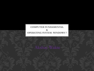 Akshay Wakte
COMPUTER FUNDAMENTAL
&
OPERATING SYSTEM- WINDOWS 7
 