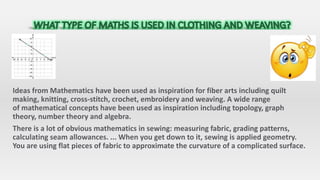 Ideas from Mathematics have been used as inspiration for fiber arts including quilt
making, knitting, cross-stitch, crochet, embroidery and weaving. A wide range
of mathematical concepts have been used as inspiration including topology, graph
theory, number theory and algebra.
There is a lot of obvious mathematics in sewing: measuring fabric, grading patterns,
calculating seam allowances. ... When you get down to it, sewing is applied geometry.
You are using flat pieces of fabric to approximate the curvature of a complicated surface.
 