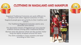 Nagaland Traditional Costumes are quite different to
compare with other regional costumes in India.
Nagaland people give very priority to their tradition and
culture.
The Traditional Nagaland Costumes seems very
attractive and colorful.
The decorative shawls of Nagaland are very popular
tradition dresses among other traditional dresses.
Women wear the dresses which are the quarter meter
long and tightly wrapped around the waist.
The shirts available in many varieties and wear
according to their clans.
 