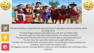 The red and yellow striped skirts are very interested in wearing on special occasions. called
Azu Jangnup Su.
The tribal Angami women wear plain blue cloth skirt and white cloth.
The white cloth has thick black marginal bands of a variety of breadth.
They also wear Mechala, that wrap around skirt with an accompanying shawl.
The men wear the same dress styles with a slight difference.
The wear the ornaments made up of coral pieces, chunky bangles, heavy bracelets and
pendants, which makes the religious look.
The Nagaland women also wear Neikhro costumes, which designed with embroidery like a
petticoat.
 