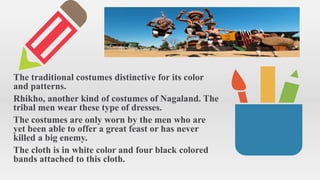The traditional costumes distinctive for its color
and patterns.
Rhikho, another kind of costumes of Nagaland. The
tribal men wear these type of dresses.
The costumes are only worn by the men who are
yet been able to offer a great feast or has never
killed a big enemy.
The cloth is in white color and four black colored
bands attached to this cloth.
 