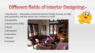 1.Residential :- Generally residential Interior Design focuses on high-
end properties and the owner has a theme in mind.
2.Hospitality
3.Restaurants (F&B)
4.Retail
5.Workplace
6.Education
7.Marine
8.Aviation
 