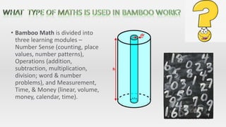 • Bamboo Math is divided into
three learning modules –
Number Sense (counting, place
values, number patterns),
Operations (addition,
subtraction, multiplication,
division; word & number
problems), and Measurement,
Time, & Money (linear, volume,
money, calendar, time).
 