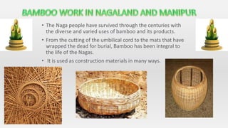 • The Naga people have survived through the centuries with
the diverse and varied uses of bamboo and its products.
• From the cutting of the umbilical cord to the mats that have
wrapped the dead for burial, Bamboo has been integral to
the life of the Nagas.
• It is used as construction materials in many ways.
 