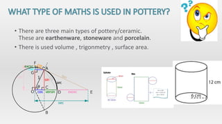 • There are three main types of pottery/ceramic.
These are earthenware, stoneware and porcelain.
• There is used volume , trigonmetry , surface area.
 