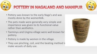 • Pottery was known to the early Naga's and was
mostly done by the womenfolk.
• The pots made were generally very simple and
importance was given to its functional value
rather than aesthetics.
• Tseminyu and Ungma village were well known for
pottery.
• Pottery is made by women in the village.
• They use pinching, coil, and the beating method to
make vessels of daily use.
 