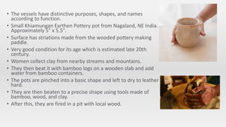 • The vessels have distinctive purposes, shapes, and names
according to function.
• Small Khiamungan Earthen Pottery pot from Nagaland, NE India.
Approximately 5" x 5.5".
• Surface has striations made from the wooded pottery making
paddle.
• Very good condition for its age which is estimated late 20th
century.
• Women collect clay from nearby streams and mountains.
• They then beat it with bamboo logs on a wooden slab and add
water from bamboo containers.
• The pots are pinched into a basic shape and left to dry to leather
hard.
• They are then beaten to a precise shape using tools made of
bamboo, wood, and clay.
• After this, they are fired in a pit with local wood.
 