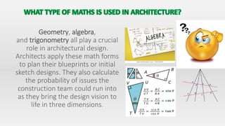 Geometry, algebra,
and trigonometry all play a crucial
role in architectural design.
Architects apply these math forms
to plan their blueprints or initial
sketch designs. They also calculate
the probability of issues the
construction team could run into
as they bring the design vision to
life in three dimensions.
 