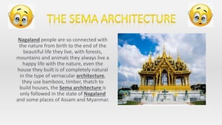 Nagaland people are so connected with
the nature from birth to the end of the
beautiful life they live, with forests,
mountains and animals they always live a
happy life with the nature, even the
house they built is of completely natural
in the type of vernacular architecture,
they use bamboos, timber, thatch to
build houses, the Sema architecture is
only followed in the state of Nagaland
and some places of Assam and Myanmar.
 