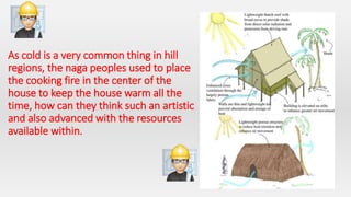 As cold is a very common thing in hill
regions, the naga peoples used to place
the cooking fire in the center of the
house to keep the house warm all the
time, how can they think such an artistic
and also advanced with the resources
available within.
 