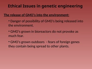 Ethical Issues in genetic engineering
The release of GMO’s into the environment:
• Danger of possibility of GMO’s being released into
the environment.
• GMO’s grown in bioreactors do not provoke as
much fear.
• GMO’s grown outdoors - fears of foreign genes
they contain being spread to other plants.
 