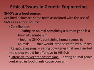 Ethical Issues in Genetic Engineering
GMO’s as a food source:
Outlined below are some fears associated with the use of
GMO’s as a food source:
• Cannibalism:
– eating an animal containing a human gene is a
form of cannibalism.
- feeding GMO’s containing human genes to
animals that would later be eaten by humans.
• Religious reasons: – eating cow genes that are inserted
into sheep would be offensive to HINDUs.
• Offensive to vegetarians/vegans: – eating animal genes
contained in food plants cause concern.
 