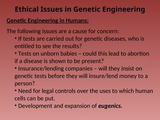 Ethical Issues in Genetic Engineering
Genetic Engineering in Humans:
The following issues are a cause for concern:
• If tests are carried out for genetic diseases, who is
entitled to see the results?
• Tests on unborn babies – could this lead to abortion
if a disease is shown to be present?
• Insurance/lending companies – will they insist on
genetic tests before they will insure/lend money to a
person?
• Need for legal controls over the uses to which human
cells can be put.
• Development and expansion of eugenics.
 