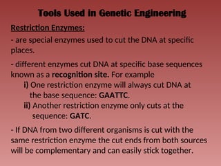 Tools Used in Genetic Engineering
Restriction Enzymes:
- are special enzymes used to cut the DNA at specific
places.
- different enzymes cut DNA at specific base sequences
known as a recognition site. For example
i) One restriction enzyme will always cut DNA at
the base sequence: GAATTC.
ii) Another restriction enzyme only cuts at the
sequence: GATC.
- If DNA from two different organisms is cut with the
same restriction enzyme the cut ends from both sources
will be complementary and can easily stick together.
 