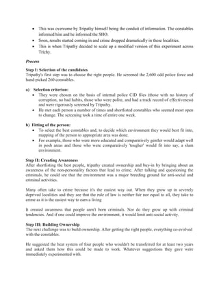 • This was overcome by Tripathy himself being the conduit of information. The constables
informed him and he informed the SHO.
• Soon, results started coming in and crime dropped dramatically in these localities.
• This is when Tripathy decided to scale up a modified version of this experiment across
Trichy.
Process
Step I: Selection of the candidates
Tripathy's first step was to choose the right people. He screened the 2,600 odd police force and
hand-picked 260 constables.
a) Selection criterion:
• They were chosen on the basis of internal police CID files (those with no history of
corruption, no bad habits, those who were polite, and had a track record of effectiveness)
and were rigorously screened by Tripathy.
• He met each person a number of times and shortlisted constables who seemed most open
to change. The screening took a time of entire one week.
b) Fitting of the person:
• To select the best constables and, to decide which environment they would best fit into,
mapping of the person to appropriate area was done.
• For example, those who were more educated and comparatively gentler would adapt well
in posh areas and those who were comparatively 'tougher' would fit into say, a slum
environment.
Step II: Creating Awareness
After shortlisting the best people, tripathy created ownership and buy-in by bringing about an
awareness of the non-personality factors that lead to crime. After talking and questioning the
criminals, he could see that the environment was a major breeding ground for anti-social and
criminal activities.
Many often take to crime because it's the easiest way out. When they grow up in severely
deprived localities and they see that the rule of law is neither fair nor equal to all, they take to
crime as it is the easiest way to earn a living
It created awareness that people aren't born criminals. Nor do they grow up with criminal
tendencies. And if one could improve the environment, it would limit anti-social activity.
Step III: Building Ownership
The next challenge was to build ownership. After getting the right people, everything co-evolved
with the constables.
He suggested the beat system of four people who wouldn't be transferred for at least two years
and asked them how this could be made to work. Whatever suggestions they gave were
immediately experimented with.
 