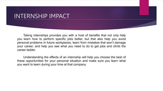 INTERNSHIP IMPACT
Taking internships provides you with a host of benefits that not only help
you learn how to perform specific jobs better, but that also help you avoid
personal problems in future workplaces, learn from mistakes that won’t damage
your career, and help you see what you need to do to get jobs and climb the
career ladder.
Understanding the effects of an internship will help you choose the best of
these opportunities for your personal situation and make sure you learn what
you want to learn during your time at that company.
 