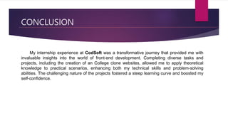 CONCLUSION
My internship experience at CodSoft was a transformative journey that provided me with
invaluable insights into the world of front-end development. Completing diverse tasks and
projects, including the creation of an College clone websites, allowed me to apply theoretical
knowledge to practical scenarios, enhancing both my technical skills and problem-solving
abilities. The challenging nature of the projects fostered a steep learning curve and boosted my
self-confidence.
 