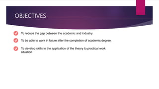 OBJECTIVES
To reduce the gap between the academic and industry.
To be able to work in future after the completion of academic degree.
To develop skills in the application of the theory to practical work
situation
 