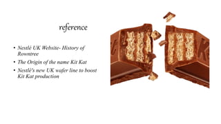 reference
• Nestlé UK Website- History of
Rowntree
• The Origin of the name Kit Kat
• Nestlé's new UK wafer line to boost
Kit Kat production
 