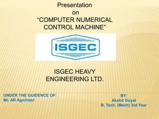 Presentation
on
“COMPUTER NUMERICAL
CONTROL MACHINE”
ISGEC HEAVY
ENGINEERING LTD.
UNDER THE GUIDENCE OF:
Mr. AR Agnihotri
BY:
Akshit Goyal
B. Tech. (Mech) 3rd Year
 