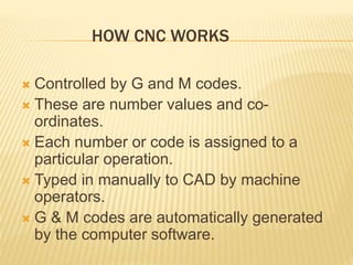 HOW CNC WORKS
 Controlled by G and M codes.
 These are number values and co-
ordinates.
 Each number or code is assigned to a
particular operation.
 Typed in manually to CAD by machine
operators.
 G & M codes are automatically generated
by the computer software.
 