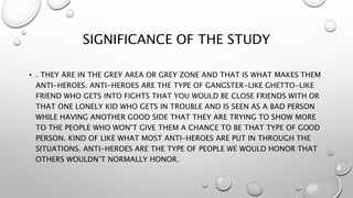 SIGNIFICANCE OF THE STUDY
• . THEY ARE IN THE GREY AREA OR GREY ZONE AND THAT IS WHAT MAKES THEM
ANTI-HEROES. ANTI-HEROES ...