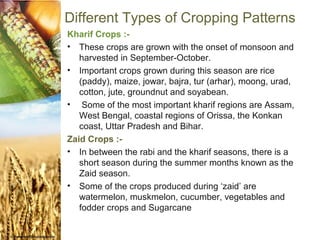 Different Types of Cropping Patterns
Kharif Crops :-
• These crops are grown with the onset of monsoon and
   harvested in September-October.
• Important crops grown during this season are rice
   (paddy), maize, jowar, bajra, tur (arhar), moong, urad,
   cotton, jute, groundnut and soyabean.
• Some of the most important kharif regions are Assam,
   West Bengal, coastal regions of Orissa, the Konkan
   coast, Uttar Pradesh and Bihar.
Zaid Crops :-
• In between the rabi and the kharif seasons, there is a
   short season during the summer months known as the
   Zaid season.
• Some of the crops produced during ‘zaid’ are
   watermelon, muskmelon, cucumber, vegetables and
   fodder crops and Sugarcane.
 