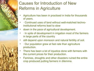 Causes for Introduction of New
Reforms in Agriculture
•   Agriculture has been in practised in India for thousands
    of years.
•   · Continued uses of land without well-matched techno-
    institutional reforms lead to slow
•   down in the pace of agricultural development.
•   · In spite of development in irrigation most of the farmers
    in large parts of the country
•   still depend upon monsoon and natural fertility of soil.
•   · Our population grew at fast rate than agriculture
    production.
•   There has been a lot of injustice done with farmers with
    the current prices for their production.
•   Famines, droughts and other disasters ruined the entire
    crop produced putting farmers in dilemma.
 