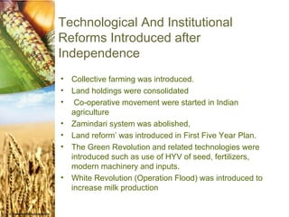 Technological And Institutional
Reforms Introduced after
Independence
•   Collective farming was introduced.
•   Land holdings were consolidated
•    Co-operative movement were started in Indian
    agriculture
•   Zamindari system was abolished,
•   Land reform’ was introduced in First Five Year Plan.
•   The Green Revolution and related technologies were
    introduced such as use of HYV of seed, fertilizers,
    modern machinery and inputs.
•   White Revolution (Operation Flood) was introduced to
    increase milk production.
 