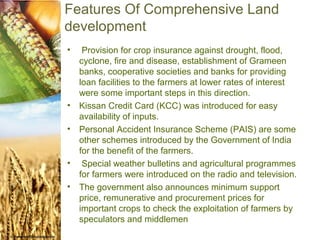Features Of Comprehensive Land
development
•    Provision for crop insurance against drought, flood,
    cyclone, fire and disease, establishment of Grameen
    banks, cooperative societies and banks for providing
    loan facilities to the farmers at lower rates of interest
    were some important steps in this direction.
•   Kissan Credit Card (KCC) was introduced for easy
    availability of inputs.
•   Personal Accident Insurance Scheme (PAIS) are some
    other schemes introduced by the Government of India
    for the benefit of the farmers.
•    Special weather bulletins and agricultural programmes
    for farmers were introduced on the radio and television.
•   The government also announces minimum support
    price, remunerative and procurement prices for
    important crops to check the exploitation of farmers by
    speculators and middlemen.
 