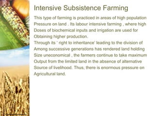 Intensive Subsistence Farming
This type of farming is practiced in areas of high population
Pressure on land . Its labour intensive farming , where high
Doses of biochemical inputs and irrigation are used for
Obtaining higher production.
Through its ‘ right to inheritance’ leading to the division of
Among successive generations has rendered land holding
Size uneconomical , the farmers continue to take maximum
Output from the limited land in the absence of alternative
Source of livelihood. Thus, there is enormous pressure on
Agricultural land.
 