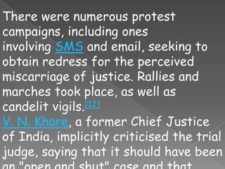 There were numerous protest
campaigns, including ones
involving SMS and email, seeking to
obtain redress for the perceived
miscarriage of justice. Rallies and
marches took place, as well as
candelit vigils.[12]
V. N. Khare, a former Chief Justice
of India, implicitly criticised the trial
judge, saying that it should have been
 