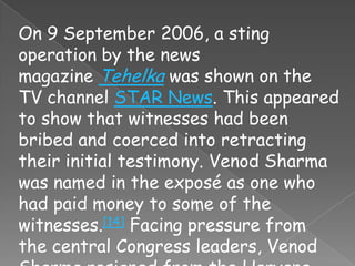 On 9 September 2006, a sting
operation by the news
magazine Tehelka was shown on the
TV channel STAR News. This appeared
to show that witnesses had been
bribed and coerced into retracting
their initial testimony. Venod Sharma
was named in the exposé as one who
had paid money to some of the
witnesses.[14] Facing pressure from
the central Congress leaders, Venod
 