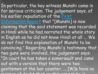 In particular, the key witness Munshi came in
for serious criticism. The judgement says, of
his earlier repudiation of the First
Information Report that "[Munshi] is now
claiming that the said statement was recorded
in Hindi while he had narrated the whole story
in English as he did not know Hindi at all ... We
do not find this explanation of Munshi to be
convincing." Regarding Munshi's testimony that
two guns were involved, the judgement says:
"In court he has taken a somersault and came
out with a version that there were two
gentlemen at the bar counter. ... [W]e have no
 