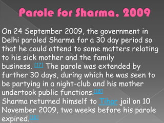 On 24 September 2009, the government in
Delhi paroled Sharma for a 30 day period so
that he could attend to some matters relating
to his sick mother and the family
business. [17] The parole was extended by
further 30 days, during which he was seen to
be partying in a night-club and his mother
undertook public functions.[18]
Sharma returned himself to Tihar jail on 10
November 2009, two weeks before his parole
expired.[18]
 