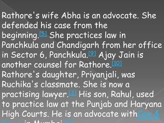Rathore's wife Abha is an advocate. She
defended his case from the
beginning.[5] She practices law in
Panchkula and Chandigarh from her office
in Sector 6, Panchkula.[9] Ajay Jain is
another counsel for Rathore.[10]
Rathore's daughter, Priyanjali, was
Ruchika's classmate. She is now a
practising lawyer.[3] His son, Rahul, used
to practice law at the Punjab and Haryana
High Courts. He is an advocate withCox &
 