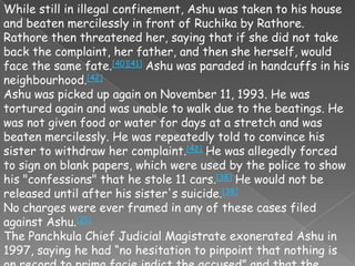 While still in illegal confinement, Ashu was taken to his house
and beaten mercilessly in front of Ruchika by Rathore.
Rathore then threatened her, saying that if she did not take
back the complaint, her father, and then she herself, would
face the same fate.[40][41] Ashu was paraded in handcuffs in his
neighbourhood.[42]
Ashu was picked up again on November 11, 1993. He was
tortured again and was unable to walk due to the beatings. He
was not given food or water for days at a stretch and was
beaten mercilessly. He was repeatedly told to convince his
sister to withdraw her complaint.[42] He was allegedly forced
to sign on blank papers, which were used by the police to show
his "confessions" that he stole 11 cars.[38] He would not be
released until after his sister's suicide.[38]
No charges were ever framed in any of these cases filed
against Ashu.[21]
The Panchkula Chief Judicial Magistrate exonerated Ashu in
1997, saying he had ―no hesitation to pinpoint that nothing is
 